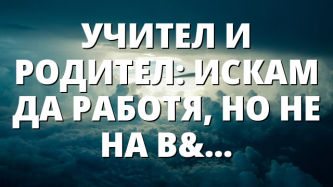 УЧИТЕЛ И РОДИТЕЛ: ИСКАМ ДА РАБОТЯ, НО НЕ НА ВСЯКА ЦЕНА