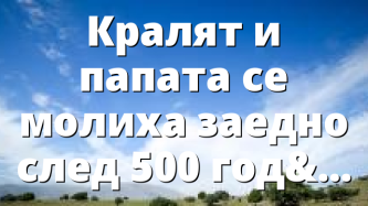Кралят и папата се молиха заедно след 500 години