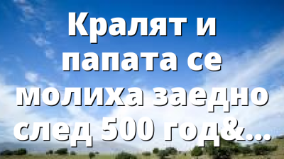 Кралят и папата се молиха заедно след 500 години