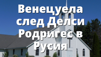 Венецуела след Делси Родригес в Русия